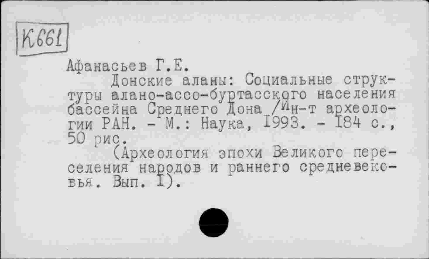 ﻿Афанасьев Г.Е.
Донские аланы: Социальные структуры алано-ассо-буртасского населения бассейна Среднего Дона /ин-т археологии РАН. - М.: Наука, 1993. - 184 с., 50 рис.
(Археология эпохи Великого переселения народов и раннего средневековья. Вып. I).